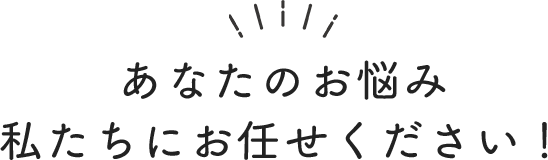 あなたのお悩み私たちにお任せください！