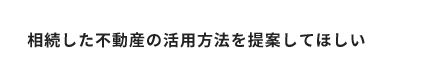 相談した不動産の活用方法を提案してほしい